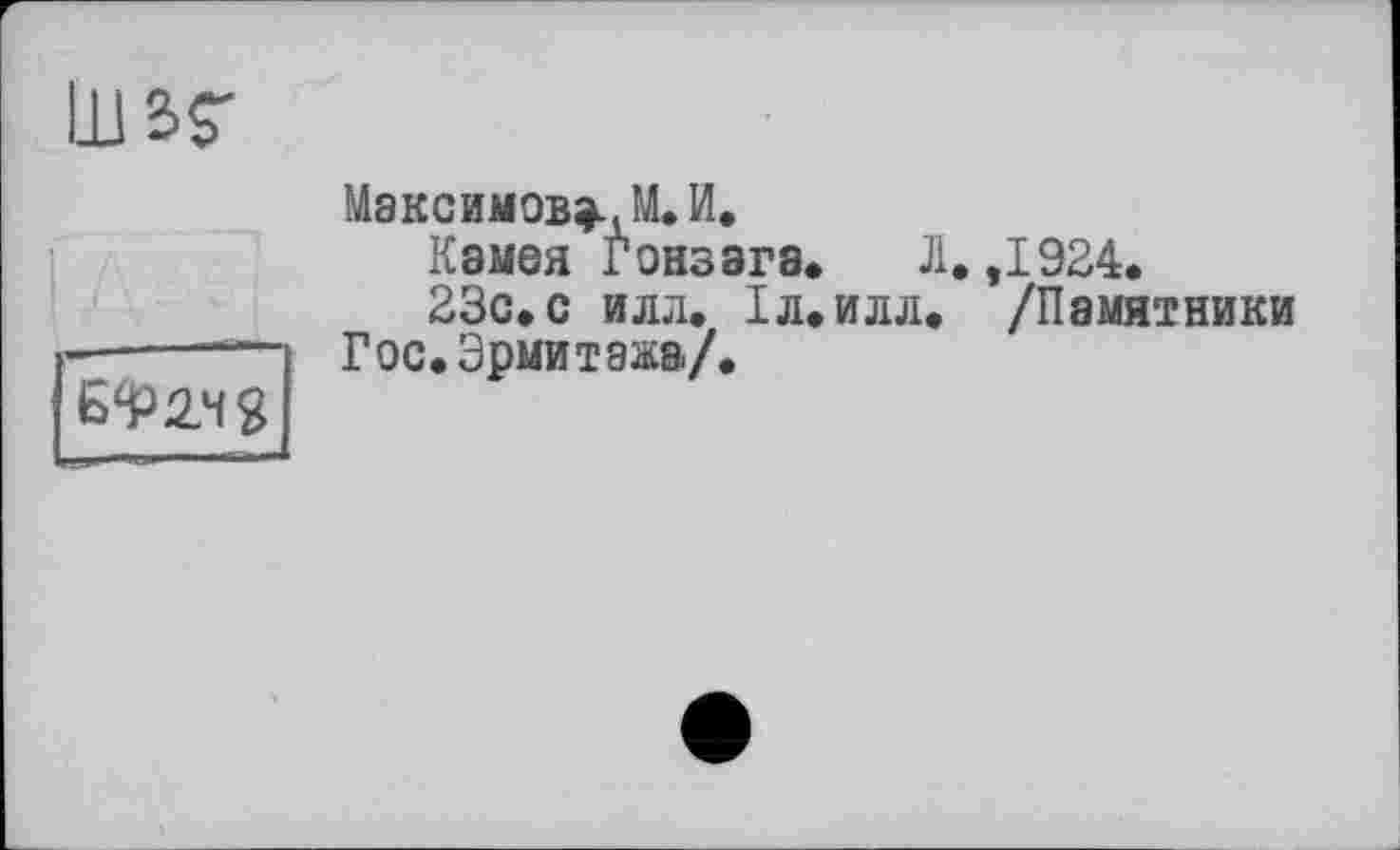 ﻿шаг
6^24 g I
Максимовой. И.
Камея Гонзага. Л. ,1924.
23с.с иля. ІЛ.ИЛЛ. /Памятники Гос.Эрмитажа/.